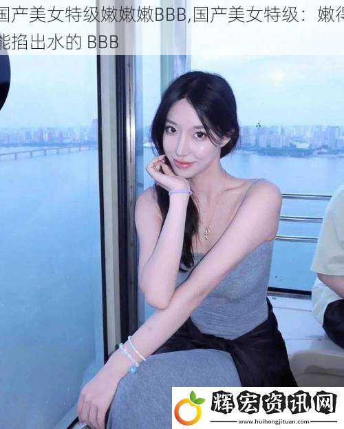 國產美女特級嫩嫩***B,國產美女特級：嫩得能掐出水的 BBB