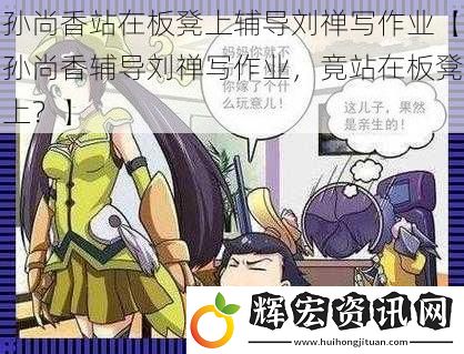 孫尚香站在板凳上輔導(dǎo)劉禪寫作業(yè)【孫尚香輔導(dǎo)劉禪寫作業(yè)，竟站在板凳上？】