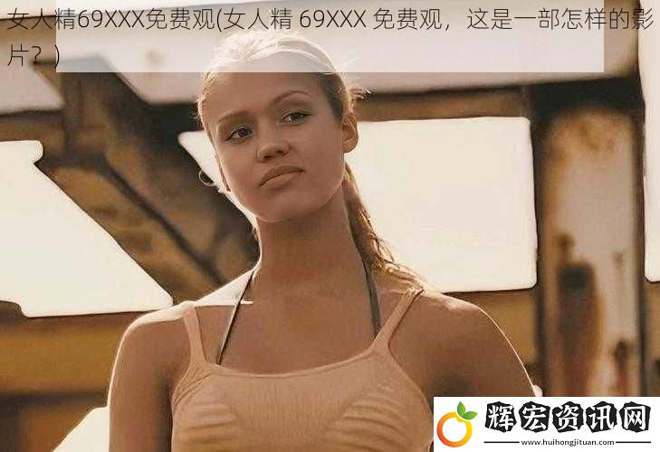 女人精69XXX免費(fèi)觀(女人精 69XXX 免費(fèi)觀，這是一部怎樣的影片？)