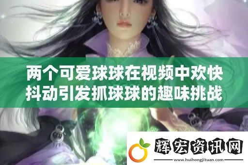 兩個可愛球球在視頻中歡快抖動引發(fā)抓球球的趣味挑戰(zhàn)